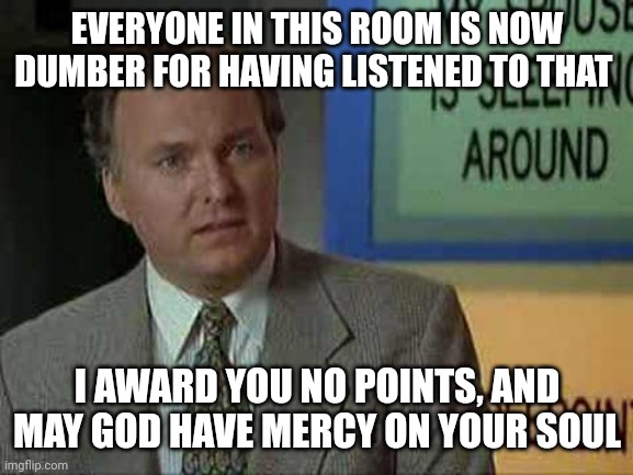 Billy Madison Insult | EVERYONE IN THIS ROOM IS NOW DUMBER FOR HAVING LISTENED TO THAT I AWARD YOU NO POINTS, AND MAY GOD HAVE MERCY ON YOUR SOUL | image tagged in billy madison insult | made w/ Imgflip meme maker