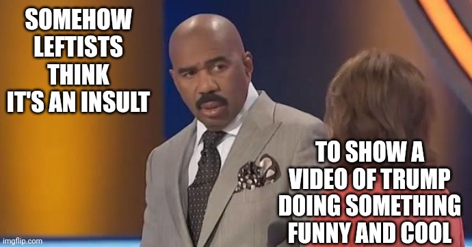 Steve Harvey Disbelief | SOMEHOW LEFTISTS THINK IT'S AN INSULT TO SHOW A VIDEO OF TRUMP DOING SOMETHING FUNNY AND COOL | image tagged in steve harvey disbelief | made w/ Imgflip meme maker