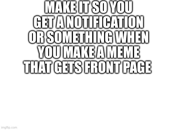 Just a cool idea | MAKE IT SO YOU GET A NOTIFICATION OR SOMETHING WHEN YOU MAKE A MEME THAT GETS FRONT PAGE | made w/ Imgflip meme maker