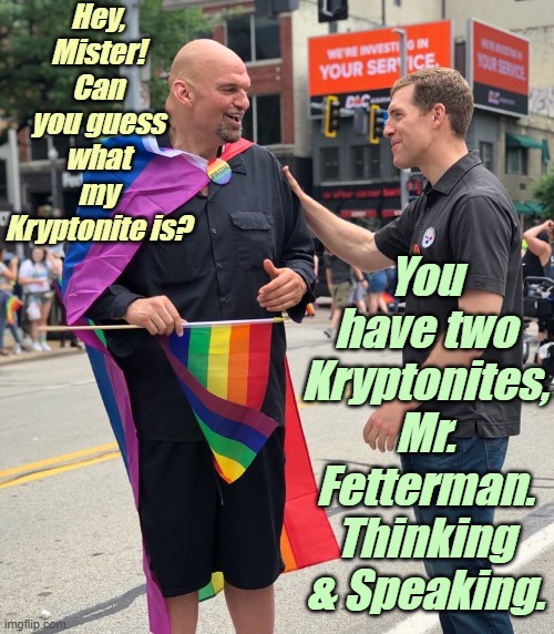 SuperGay! Faster than a spitting Cardi-bullet! Stronger than a "Loco"-Motive! | Hey, Mister! Can you guess what my Kryptonite is? You have two Kryptonites, Mr. Fetterman.
Thinking & Speaking. | image tagged in liberals,democrats,lgbtq,blm,antifa,criminals | made w/ Imgflip meme maker