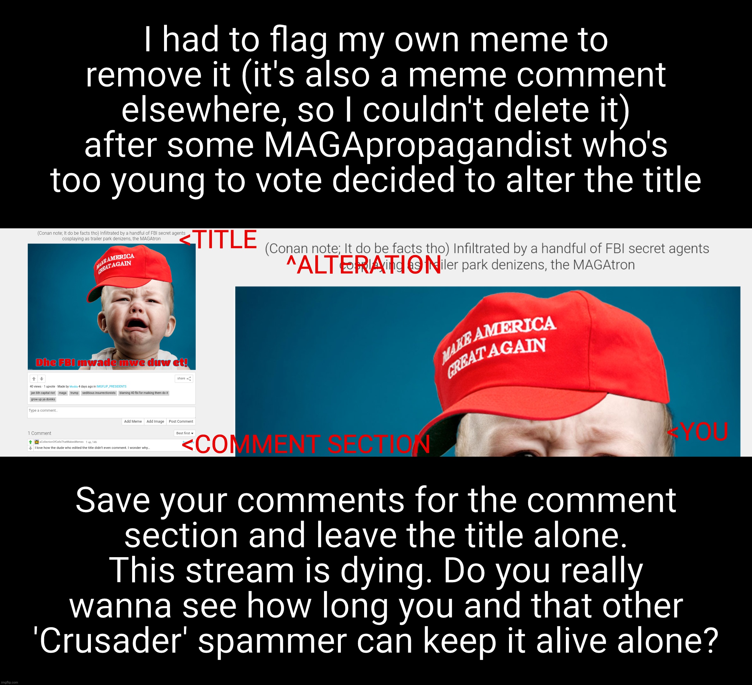 title title title title title title title title title title title title title title title title title title title title title ti | I had to flag my own meme to remove it (it's also a meme comment elsewhere, so I couldn't delete it) after some MAGApropagandist who's too young to vote decided to alter the title; <TITLE; ^ALTERATION; <YOU; <COMMENT SECTION; Save your comments for the comment
section and leave the title alone.
This stream is dying. Do you really wanna see how long you and that other
'Crusader' spammer can keep it alive alone? | image tagged in the title is the title,the comment section is for comments,muh cancel culture,trump lost get over it,jr propagandists,get a life | made w/ Imgflip meme maker