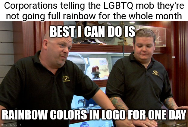 Can confirm this has happened | Corporations telling the LGBTQ mob they're
not going full rainbow for the whole month; BEST I CAN DO IS; RAINBOW COLORS IN LOGO FOR ONE DAY | image tagged in pawn stars best i can do,democrats,woke,liberals,lgbtq | made w/ Imgflip meme maker