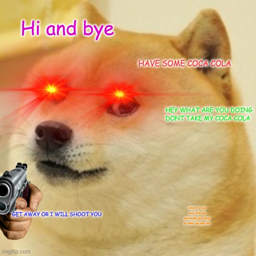 evil doge and me | Hi and bye; HAVE SOME COCA COLA; HEY WHAT ARE YOU DOING DONT TAKE MY COCA COLA; GET AWAY OR I WILL SHOOT YOU; btw if u can see this: no seriously get away or else you will die | image tagged in doge,memes,funny,dangerous | made w/ Imgflip meme maker
