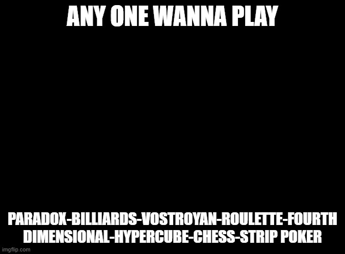 blank black | ANY ONE WANNA PLAY; PARADOX-BILLIARDS-VOSTROYAN-ROULETTE-FOURTH DIMENSIONAL-HYPERCUBE-CHESS-STRIP POKER | image tagged in blank black | made w/ Imgflip meme maker