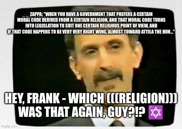ZAPPA: "WHEN YOU HAVE A GOVERNMENT THAT PREFERS A CERTAIN MORAL CODE DERIVED FROM A CERTAIN RELIGION, AND THAT MORAL CODE TURNS INTO LEGISLATION TO SUIT ONE CERTAIN RELIGIOUS POINT OF VIEW, AND IF THAT CODE HAPPENS TO BE VERY VERY RIGHT WING, ALMOST TOWARD ATTILA THE HUN…"; HEY, FRANK - WHICH (((RELIGION))) WAS THAT AGAIN, GUY?!? ✡ | made w/ Imgflip meme maker