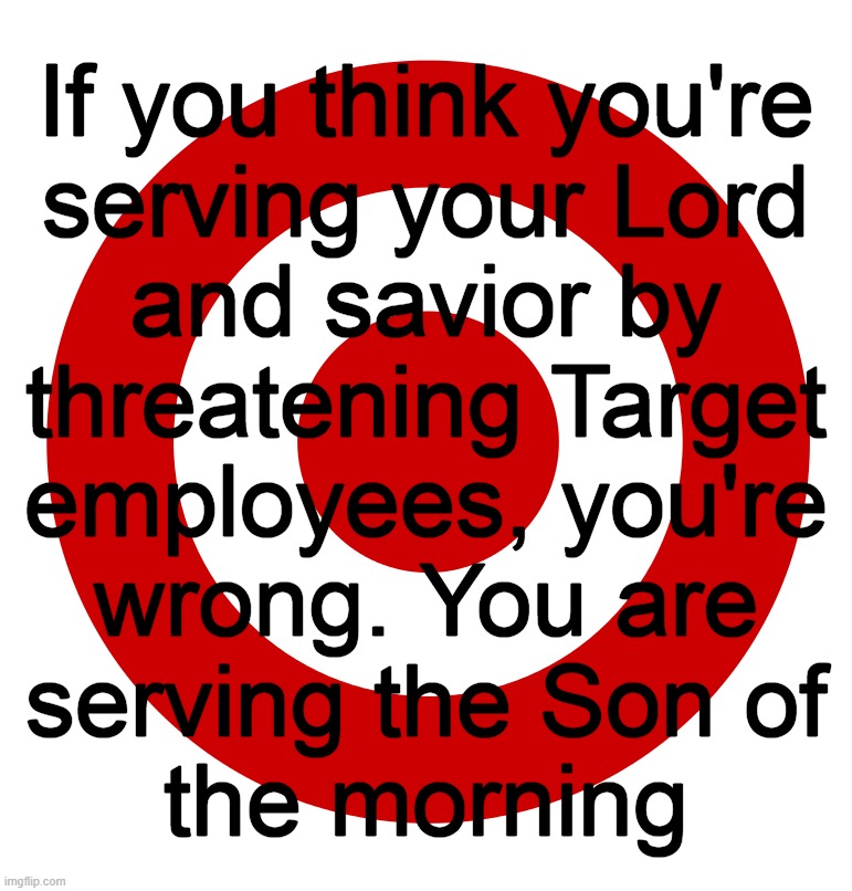 Satan, Lucifer, Beelzebub, Mephistopheles, Iblis, the Father of Lies, the Devil | If you think you're
serving your Lord
and savior by
threatening Target
employees, you're
wrong. You are
serving the Son of
the morning | image tagged in and then the devil said,target | made w/ Imgflip meme maker