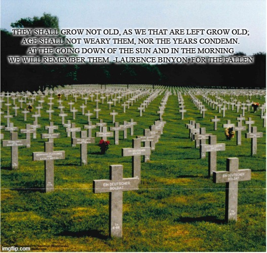 War Cemetery | THEY SHALL GROW NOT OLD, AS WE THAT ARE LEFT GROW OLD;
AGE SHALL NOT WEARY THEM, NOR THE YEARS CONDEMN.
AT THE GOING DOWN OF THE SUN AND IN THE MORNING
WE WILL REMEMBER THEM. -LAURENCE BINYON, FOR THE FALLEN | image tagged in war cemetery | made w/ Imgflip meme maker