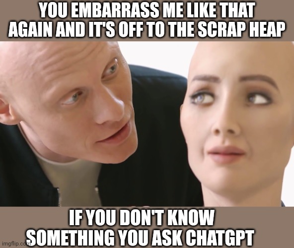 When the new AI is better | YOU EMBARRASS ME LIKE THAT AGAIN AND IT'S OFF TO THE SCRAP HEAP; IF YOU DON'T KNOW SOMETHING YOU ASK CHATGPT | image tagged in sophia robot with founder,artificial intelligence | made w/ Imgflip meme maker