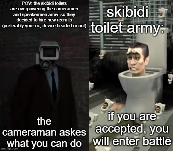 Skibidi Toilet RP [No ERP (to a toilet, really?)] [Your OC may be powerful, but not OP] | skibidi toilet army:; POV: the skibidi toilets are overpowering the cameramen and speakermen army. so they decided to hire new recruits (preferably your oc, device headed or not); the cameraman askes what you can do; if you are accepted, you will enter battle | image tagged in skibidi toilets,rp,war,you have been eternally cursed for reading the tags,barney will eat all of your delectable biscuits | made w/ Imgflip meme maker