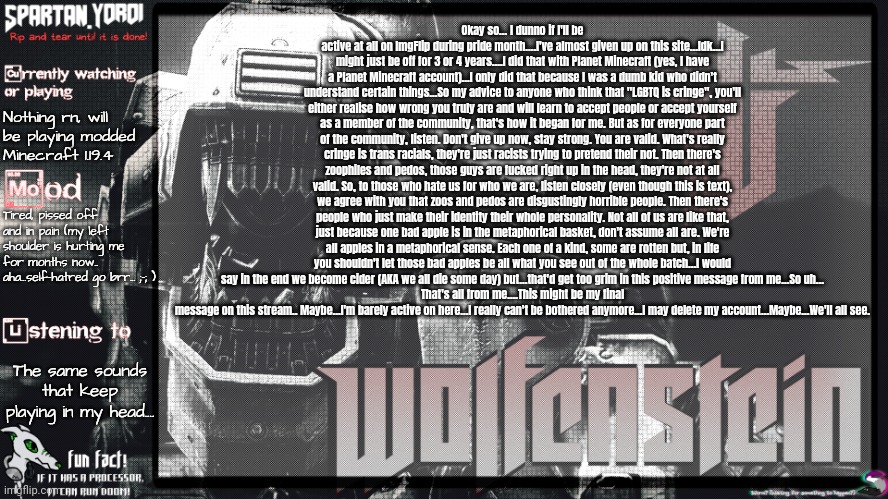 In short; I might leave ImgFlip or I might not.
Edit: Forgot to mention I bought a bow tie :] | Okay so... I dunno if I'll be active at all on ImgFlip during pride month....I've almost given up on this site...Idk...I might just be off for 3 or 4 years....I did that with Planet Minecraft (yes, I have a Planet Minecraft account)...I only did that because I was a dumb kid who didn't understand certain things...So my advice to anyone who think that "LGBTQ is cringe", you'll either realise how wrong you truly are and will learn to accept people or accept yourself as a member of the community, that's how it began for me. But as for everyone part of the community, listen. Don't give up now, stay strong. You are valid. What's really cringe is trans racials, they're just racists trying to pretend their not. Then there's zoophiles and pedos, those guys are fucked right up in the head, they're not at all valid. So, to those who hate us for who we are, listen closely (even though this is text), we agree with you that zoos and pedos are disgustingly horrible people. Then there's people who just make their identity their whole personality. Not all of us are like that, just because one bad apple is in the metaphorical basket, don't assume all are. We're all apples in a metaphorical sense. Each one of a kind, some are rotten but, in life you shouldn't let those bad apples be all what you see out of the whole batch...I would say in the end we become cider (AKA we all die some day) but...that'd get too grim in this positive message from me...So uh...
That's all from me....This might be my final message on this stream.. Maybe...I'm barely active on here...I really can't be bothered anymore...I may delete my account...Maybe...We'll all see. Nothing rn, will be playing modded Minecraft 1.19.4; Tired, pissed off and in pain (my left shoulder is hurting me for months now.. aha...self-hatred go brr... ;-; ); The same sounds that keep playing in my head.... | image tagged in spartan yoroi's panzerhund template | made w/ Imgflip meme maker