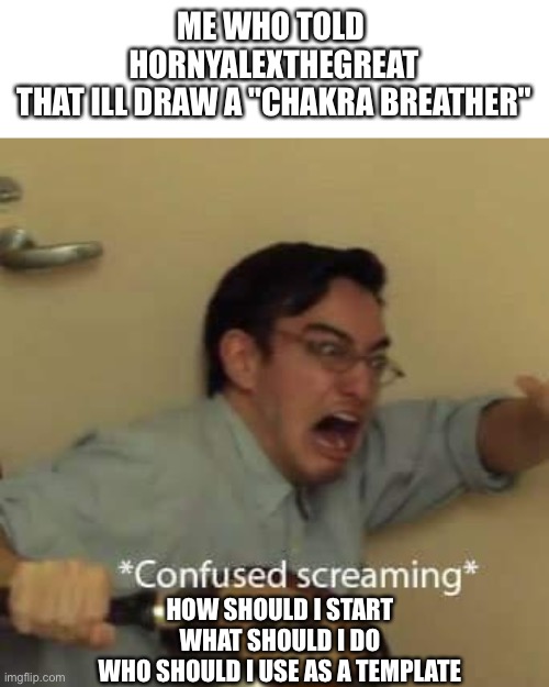 This is Fr but ill still do it | ME WHO TOLD 
HORNYALEXTHEGREAT
THAT ILL DRAW A ''CHAKRA BREATHER''; HOW SHOULD I START
WHAT SHOULD I DO
WHO SHOULD I USE AS A TEMPLATE | image tagged in filthy frank confused scream | made w/ Imgflip meme maker