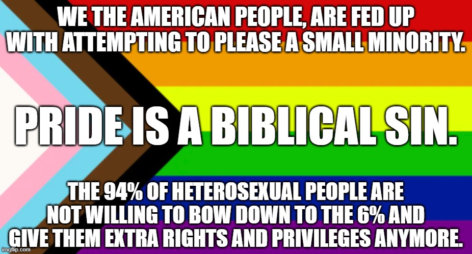 Pride Flag | WE THE AMERICAN PEOPLE, ARE FED UP WITH ATTEMPTING TO PLEASE A SMALL MINORITY. PRIDE IS A BIBLICAL SIN. THE 94% OF HETEROSEXUAL PEOPLE ARE NOT WILLING TO BOW DOWN TO THE 6% AND GIVE THEM EXTRA RIGHTS AND PRIVILEGES ANYMORE. | image tagged in pride flag | made w/ Imgflip meme maker