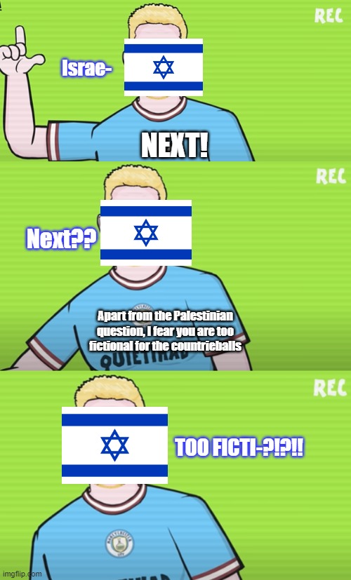 just facts | Israe-; NEXT! Next?? Apart from the Palestinian question, I fear you are too fictional for the countrieballs; TOO FICTI-?!?!! | image tagged in palestine,israelnotreal | made w/ Imgflip meme maker
