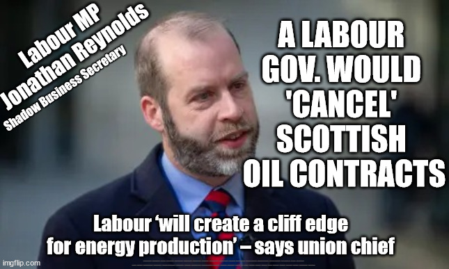 Labour - Cancel Scottish Oil Contracts? | A LABOUR 
GOV. WOULD 
'CANCEL' 
SCOTTISH 
OIL CONTRACTS; Labour MP
Jonathan Reynolds; Shadow Business Secretary; Labour ‘will create a cliff edge for energy production’ – says union chief; #Immigration #Starmerout #Labour #JonLansman #wearecorbyn #KeirStarmer #DianeAbbott #McDonnell #cultofcorbyn #labourisdead #Momentum #labourracism #socialistsunday #nevervotelabour #socialistanyday #Antisemitism #Savile #SavileGate #Paedo #Worboys #GroomingGangs #Paedophile #IllegalImmigration #Immigrants #Invasion #StarmerResign #Starmeriswrong #SirSoftie #SirSofty #PatCullen #Cullen #RCN #nurse #nursing #strikes #SueGray #Blair #Steroids #Economy #Jonathan Reynolds #JustStopOil #DaleVince | image tagged in dale vince just stop oil,labourisdead,illegal immigration,stop boats rwanda,bbc laura kuenssberg,jonathan reynolds labour | made w/ Imgflip meme maker