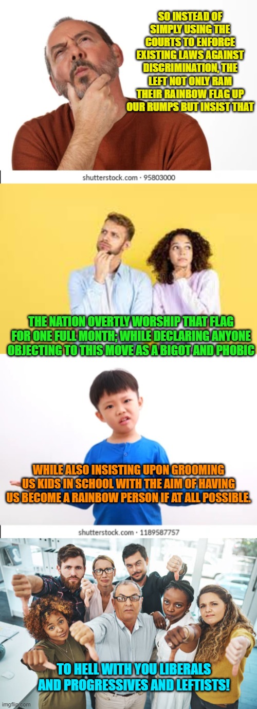 Yep . . . pretty much. | SO INSTEAD OF SIMPLY USING THE COURTS TO ENFORCE EXISTING LAWS AGAINST DISCRIMINATION, THE LEFT NOT ONLY RAM THEIR RAINBOW FLAG UP OUR RUMPS BUT INSIST THAT; THE NATION OVERTLY WORSHIP THAT FLAG FOR ONE FULL MONTH; WHILE DECLARING ANYONE OBJECTING TO THIS MOVE AS A BIGOT AND PHOBIC; WHILE ALSO INSISTING UPON GROOMING US KIDS IN SCHOOL WITH THE AIM OF HAVING US BECOME A RAINBOW PERSON IF AT ALL POSSIBLE. TO HELL WITH YOU LIBERALS AND PROGRESSIVES AND LEFTISTS! | image tagged in truth | made w/ Imgflip meme maker