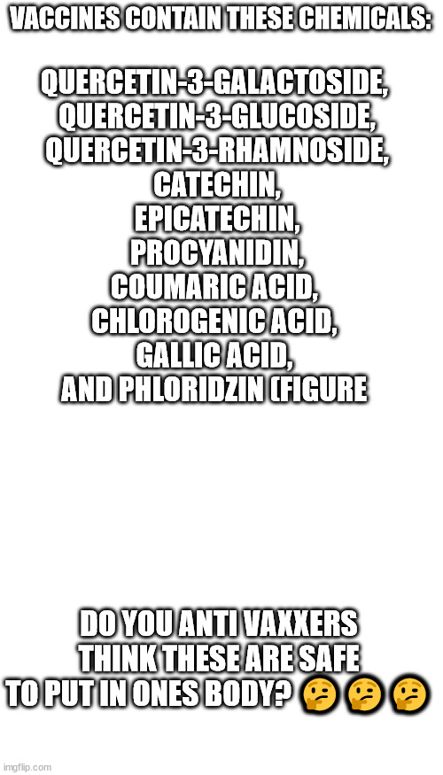 I have a question, | VACCINES CONTAIN THESE CHEMICALS:; QUERCETIN-3-GALACTOSIDE, 
QUERCETIN-3-GLUCOSIDE,
QUERCETIN-3-RHAMNOSIDE,
 CATECHIN, 
EPICATECHIN,
 PROCYANIDIN, 
COUMARIC ACID, 
CHLOROGENIC ACID, 
GALLIC ACID, 
AND PHLORIDZIN (FIGURE ​; DO YOU ANTI VAXXERS THINK THESE ARE SAFE TO PUT IN ONES BODY? 🤔🤔🤔 | image tagged in blank white template,memes,blank transparent square | made w/ Imgflip meme maker