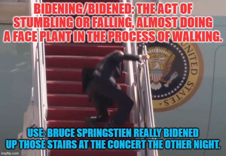 Biden Fall | BIDENING/BIDENED: THE ACT OF STUMBLING OR FALLING, ALMOST DOING A FACE PLANT IN THE PROCESS OF WALKING. USE: BRUCE SPRINGSTIEN REALLY BIDENED UP THOSE STAIRS AT THE CONCERT THE OTHER NIGHT. | image tagged in biden fall | made w/ Imgflip meme maker
