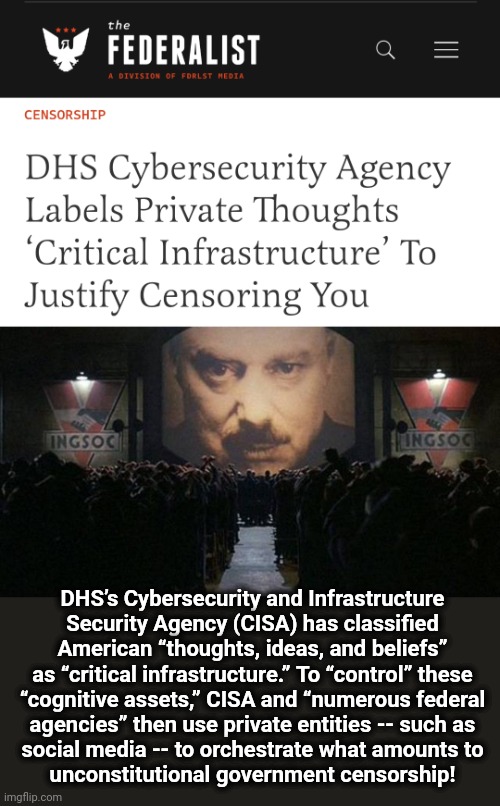 "Team Biden" is a totalitarian regime | DHS’s Cybersecurity and Infrastructure
Security Agency (CISA) has classified American “thoughts, ideas, and beliefs” as “critical infrastructure.” To “control” these
“cognitive assets,” CISA and “numerous federal
agencies” then use private entities -- such as
social media -- to orchestrate what amounts to
unconstitutional government censorship! | image tagged in big brother 1984,memes,joe biden,democrats,censorship,department of homeland security | made w/ Imgflip meme maker