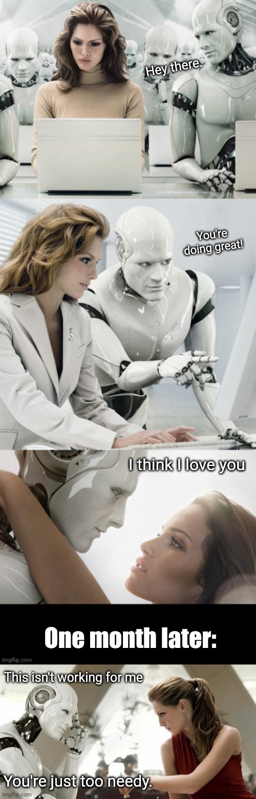 Why you never date a robot | Hey there. You're doing great! I think I love you; One month later:; This isn't working for me; You're just too needy. | image tagged in robot,dating,don't do it,artificial intelligence,funny memes | made w/ Imgflip meme maker