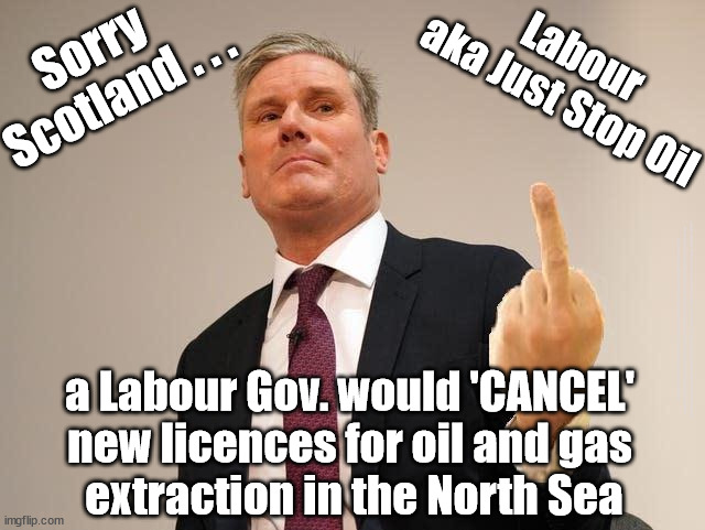 Labour - Cancel Scottish Oil Contracts? | Sorry 
Scotland . . . Labour
aka Just Stop Oil; #Immigration #Starmerout #Labour #JonLansman #wearecorbyn #KeirStarmer #DianeAbbott #McDonnell #cultofcorbyn #labourisdead #Momentum #labourracism #socialistsunday #nevervotelabour #socialistanyday #Antisemitism #Savile #SavileGate #Paedo #Worboys #GroomingGangs #Paedophile #IllegalImmigration #Immigrants #Invasion #StarmerResign #Starmeriswrong #SirSoftie #SirSofty #PatCullen #Cullen #RCN #nurse #nursing #strikes #SueGray #Blair #Steroids #Economy #Jonathan Reynolds #JustStopOil #DaleVince; a Labour Gov. would 'CANCEL' 
new licences for oil and gas 
extraction in the North Sea | image tagged in dale vince just stop oil,labourisdead,stop boats rwanda,illegal immigration,illegal immigrants,scotland snp | made w/ Imgflip meme maker