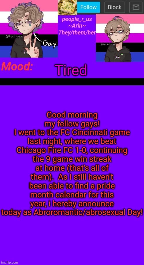 people_r_us announcement template v. 4.5 | Good morning my fellow gays!
I went to the FC Cincinnati game last night, where we beat Chicago Fire FC 1-0, continuing the 9 game win streak at home (that's all of them).  As I still haven't been able to find a pride month calendar for this year, i hereby announce today as Abroromantic/abrosexual Day! Tired | image tagged in people_r_us announcement template v 4 5 | made w/ Imgflip meme maker