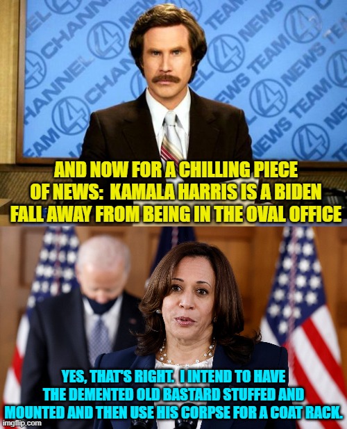 Sort of like a 'good' news and 'bad' news sort of thing. | AND NOW FOR A CHILLING PIECE OF NEWS:  KAMALA HARRIS IS A BIDEN FALL AWAY FROM BEING IN THE OVAL OFFICE; YES, THAT'S RIGHT.  I INTEND TO HAVE THE DEMENTED OLD BASTARD STUFFED AND MOUNTED AND THEN USE HIS CORPSE FOR A COAT RACK. | image tagged in breaking news | made w/ Imgflip meme maker