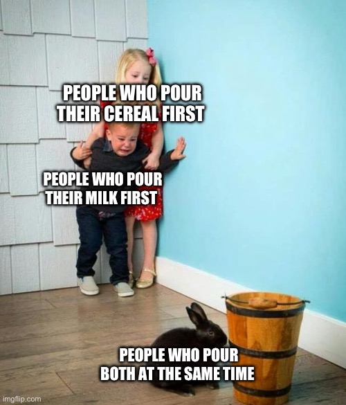 Children scared of rabbit | PEOPLE WHO POUR THEIR CEREAL FIRST; PEOPLE WHO POUR THEIR MILK FIRST; PEOPLE WHO POUR BOTH AT THE SAME TIME | image tagged in children scared of rabbit | made w/ Imgflip meme maker