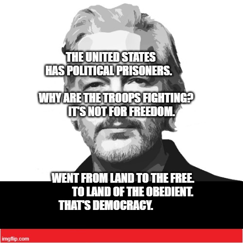 Assange_blank text box | THE UNITED STATES HAS POLITICAL PRISONERS.                
      WHY ARE THE TROOPS FIGHTING?            IT'S NOT FOR FREEDOM. WENT FROM LAND TO THE FREE.          TO LAND OF THE OBEDIENT. THAT'S DEMOCRACY. | image tagged in assange_blank text box | made w/ Imgflip meme maker