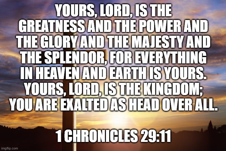 Bible Verse of the Day | YOURS, LORD, IS THE GREATNESS AND THE POWER AND THE GLORY AND THE MAJESTY AND THE SPLENDOR, FOR EVERYTHING IN HEAVEN AND EARTH IS YOURS. YOURS, LORD, IS THE KINGDOM; YOU ARE EXALTED AS HEAD OVER ALL. 1 CHRONICLES 29:11 | image tagged in bible verse of the day | made w/ Imgflip meme maker