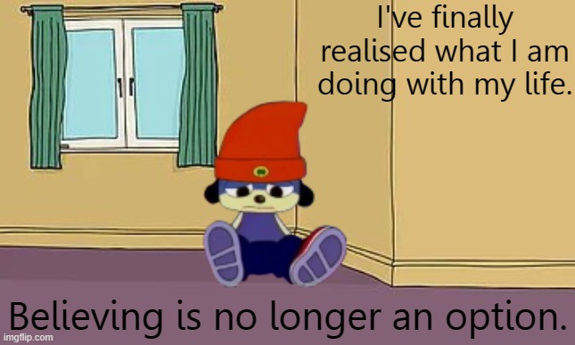 You ok parappa? | I've finally realised what I am doing with my life. Believing is no longer an option. | image tagged in f in the chat | made w/ Imgflip meme maker