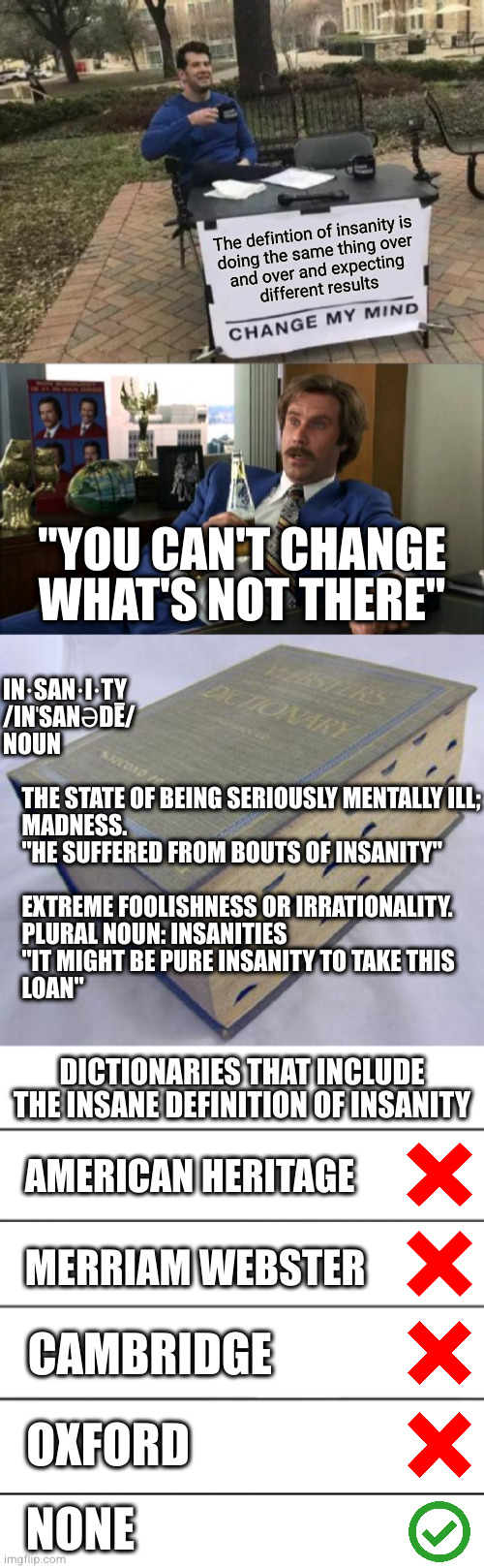 If so many people believe it, it must b̴e̴ ̴t̴r̴u̴e̴ still be insane | The defintion of insanity is
doing the same thing over
and over and expecting
different results; "YOU CAN'T CHANGE WHAT'S NOT THERE"; IN·SAN·I·TY
/INˈSANƏDĒ/
NOUN
 
    THE STATE OF BEING SERIOUSLY MENTALLY ILL;
    MADNESS.
    "HE SUFFERED FROM BOUTS OF INSANITY"
 
    EXTREME FOOLISHNESS OR IRRATIONALITY.
    PLURAL NOUN: INSANITIES
    "IT MIGHT BE PURE INSANITY TO TAKE THIS
    LOAN"; DICTIONARIES THAT INCLUDE THE INSANE DEFINITION OF INSANITY; AMERICAN HERITAGE; MERRIAM WEBSTER; CAMBRIDGE; OXFORD; NONE | image tagged in memes,change my mind,ron burgundy,dictionary,stabbing alignment chart,blank white template | made w/ Imgflip meme maker