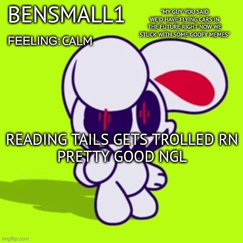 BenSmall1 Announcement Template | CALM; READING TAILS GETS TROLLED RN
PRETTY GOOD NGL | image tagged in bensmall1 announcement template | made w/ Imgflip meme maker