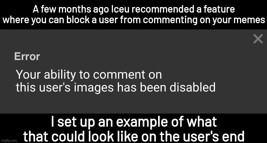 He also said the block button does nothing | A few months ago Iceu recommended a feature where you can block a user from commenting on your memes; Your ability to comment on this user's images has been disabled; I set up an example of what that could look like on the user's end | image tagged in your ability to comment in this stream has been disabled,imgflip,memes | made w/ Imgflip meme maker