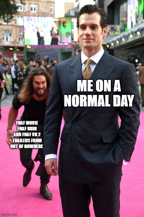 Jason Momoa Henry Cavill Meme | ME ON A NORMAL DAY; FNAF MOVIE FNAF RUIN AND FNAF VR 2 TRAILERS FROM OUT OF NOWHERE | image tagged in jason momoa henry cavill meme | made w/ Imgflip meme maker