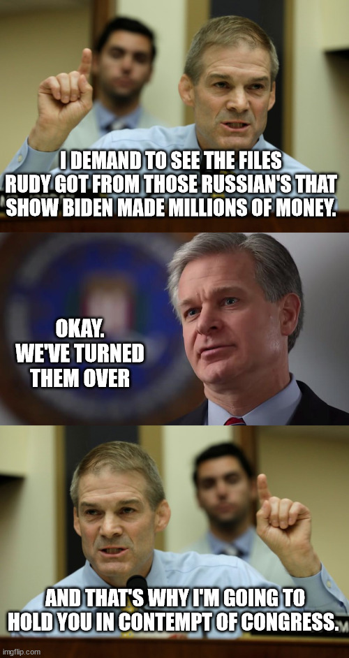 More GOP nonsense | I DEMAND TO SEE THE FILES RUDY GOT FROM THOSE RUSSIAN'S THAT SHOW BIDEN MADE MILLIONS OF MONEY. OKAY.
WE'VE TURNED THEM OVER; AND THAT'S WHY I'M GOING TO HOLD YOU IN CONTEMPT OF CONGRESS. | image tagged in rep jim jordan,christopher wray | made w/ Imgflip meme maker