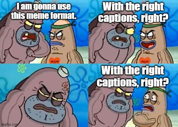 For the better, right? | With the right captions, right? I am gonna use this meme format. With the right captions, right? | image tagged in memes,how tough are you | made w/ Imgflip meme maker