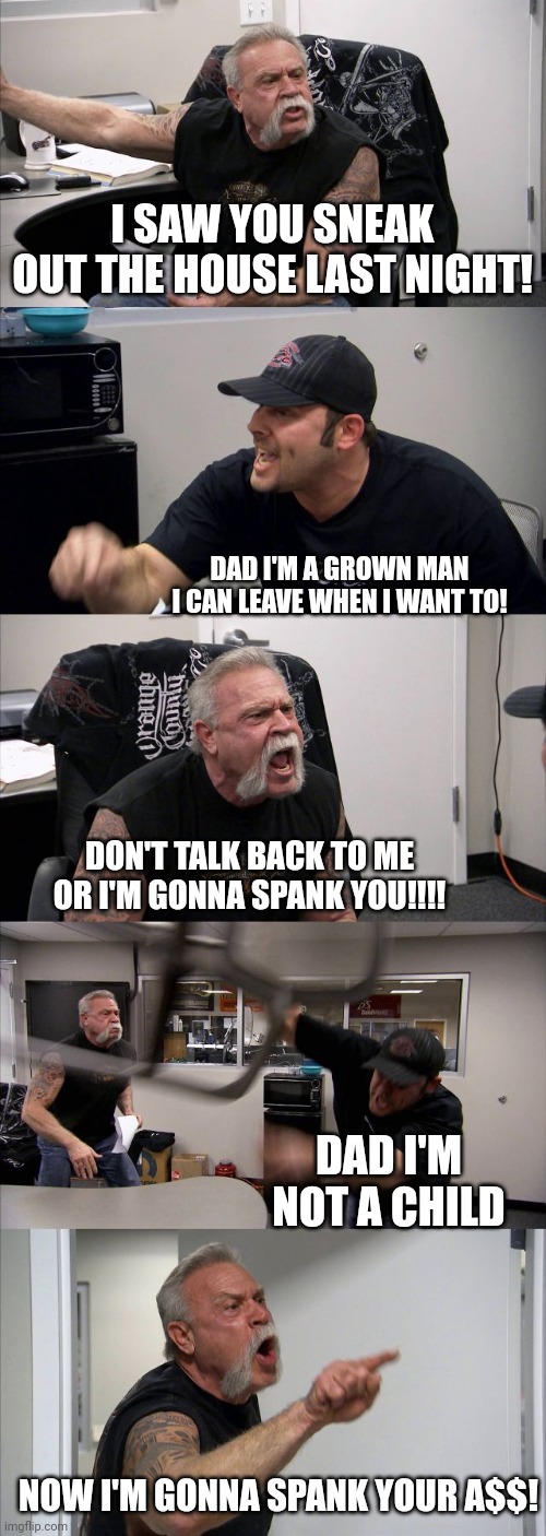 American Chopper Argument Meme | I SAW YOU SNEAK OUT THE HOUSE LAST NIGHT! DAD I'M A GROWN MAN I CAN LEAVE WHEN I WANT TO! DON'T TALK BACK TO ME OR I'M GONNA SPANK YOU!!!! DAD I'M NOT A CHILD; NOW I'M GONNA SPANK YOUR A$$! | image tagged in memes,american chopper argument | made w/ Imgflip meme maker
