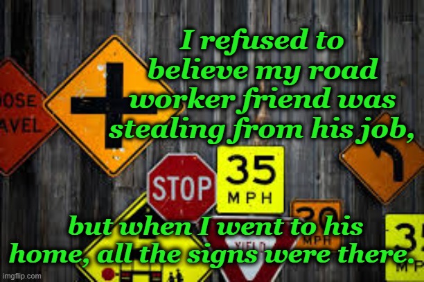 sign of the times | I refused to believe my road worker friend was stealing from his job, but when I went to his home, all the signs were there. | image tagged in road signs | made w/ Imgflip meme maker
