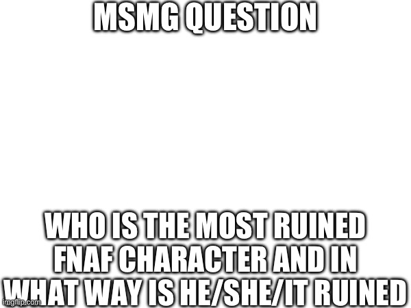 MSMG QUESTION; WHO IS THE MOST RUINED FNAF CHARACTER AND IN WHAT WAY IS HE/SHE/IT RUINED | made w/ Imgflip meme maker