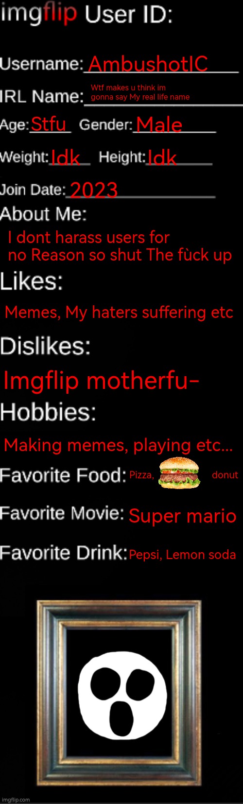 imgflip ID Card | AmbushotIC; Wtf makes u think im gonna say My real life name; Stfu; Male; Idk; Idk; 2023; I dont harass users for no Reason so shut The fùck up; Memes, My haters suffering etc; Imgflip motherfu-; Making memes, playing etc... Pizza,                      donut; Super mario; Pepsi, Lemon soda | image tagged in imgflip id card | made w/ Imgflip meme maker