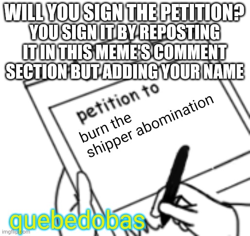 Blank Petition | WILL YOU SIGN THE PETITION? burn the shipper abomination YOU SIGN IT BY REPOSTING IT IN THIS MEME'S COMMENT SECTION BUT ADDING YOUR NAME que | image tagged in blank petition | made w/ Imgflip meme maker