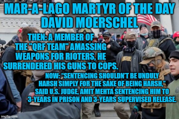 “I disobeyed God and I broke laws."--David Moerschel at his sentencing hearing. | MAR-A-LAGO MARTYR OF THE DAY
DAVID MOERSCHEL; THEN: A MEMBER OF THE "QRF TEAM" AMASSING WEAPONS FOR RIOTERS, HE SURRENDERED HIS GUNS TO COPS. NOW: “SENTENCING SHOULDN’T BE UNDULY HARSH SIMPLY FOR THE SAKE OF BEING HARSH,” SAID U.S. JUDGE, AMIT MEHTA SENTENCING HIM TO 3-YEARS IN PRISON AND 3-YEARS SUPERVISED RELEASE. | image tagged in politics | made w/ Imgflip meme maker