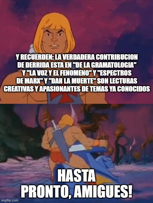 he-man | Y RECUERDEN: LA VERDADERA CONTRIBUCION DE DERRIDA ESTA EN "DE LA GRAMATOLOGIA" Y "LA VOZ Y EL FENOMENO" Y "ESPECTROS DE MARX" Y "DAR LA MUERTE" SON LECTURAS CREATIVAS Y APASIONANTES DE TEMAS YA CONOCIDOS; HASTA PRONTO, AMIGUES! | image tagged in he-man | made w/ Imgflip meme maker