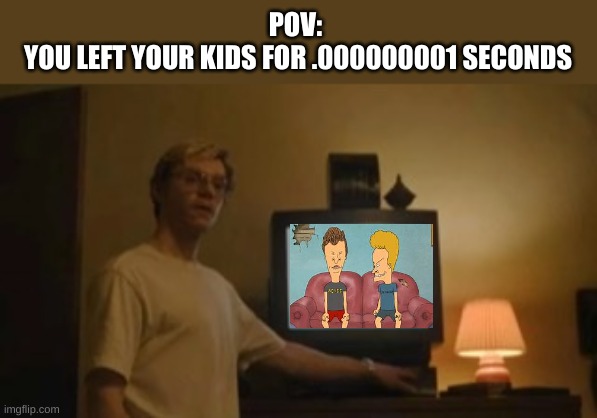 beavis and butthead | POV: 
YOU LEFT YOUR KIDS FOR .000000001 SECONDS | image tagged in jeffrey dahmer tv | made w/ Imgflip meme maker
