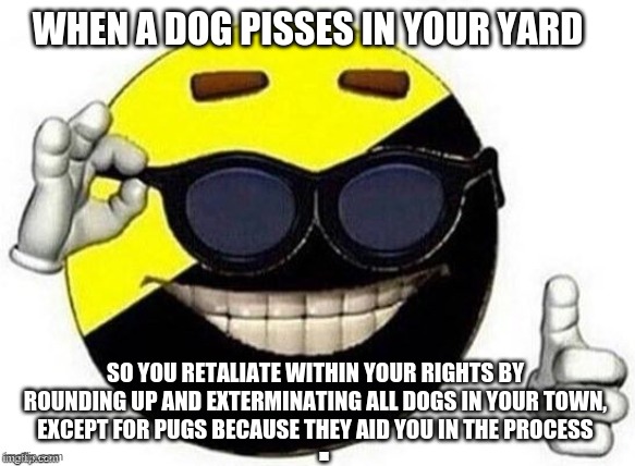 The Dog solution | WHEN A DOG PISSES IN YOUR YARD; SO YOU RETALIATE WITHIN YOUR RIGHTS BY ROUNDING UP AND EXTERMINATING ALL DOGS IN YOUR TOWN, EXCEPT FOR PUGS BECAUSE THEY AID YOU IN THE PROCESS | image tagged in ancap,hyperbole,ancap ball,politics | made w/ Imgflip meme maker
