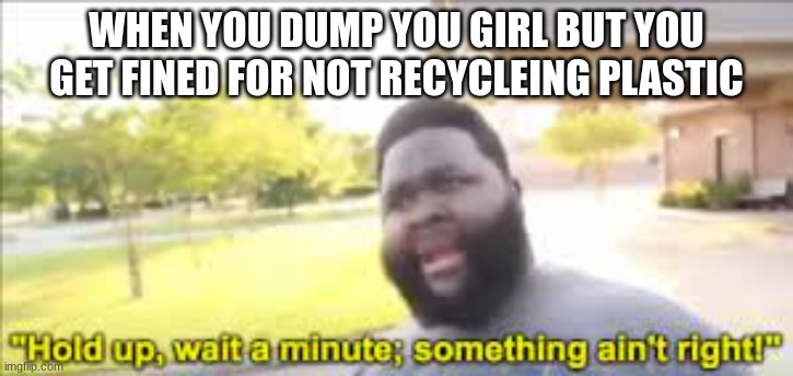 wait a minute | WHEN YOU DUMP YOU GIRL BUT YOU GET FINED FOR NOT RECYCLEING PLASTIC | image tagged in something aint right | made w/ Imgflip meme maker