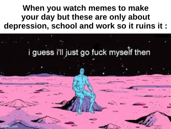 Well, frick | When you watch memes to make your day but these are only about depression, school and work so it ruins it : | image tagged in memes,sad,relatable,depression,school,front page plz | made w/ Imgflip meme maker