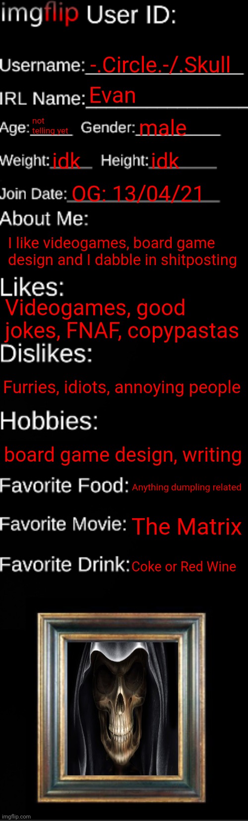 Kinda late on the trend, ngl. | -.Circle.-/.Skull; Evan; not telling yet; male; idk; idk; OG: 13/04/21; I like videogames, board game design and I dabble in shitposting; Videogames, good jokes, FNAF, copypastas; Furries, idiots, annoying people; board game design, writing; Anything dumpling related; The Matrix; Coke or Red Wine | image tagged in imgflip id card | made w/ Imgflip meme maker
