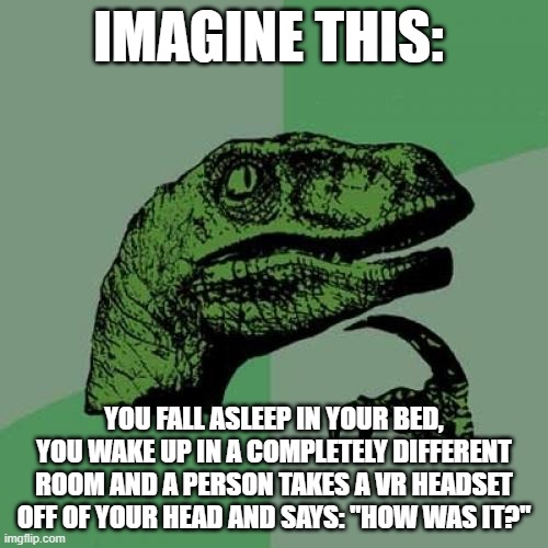 life is a simulation and the meaning of the universe is to gain xp and level up | IMAGINE THIS:; YOU FALL ASLEEP IN YOUR BED, YOU WAKE UP IN A COMPLETELY DIFFERENT ROOM AND A PERSON TAKES A VR HEADSET OFF OF YOUR HEAD AND SAYS: "HOW WAS IT?" | image tagged in memes,philosoraptor | made w/ Imgflip meme maker