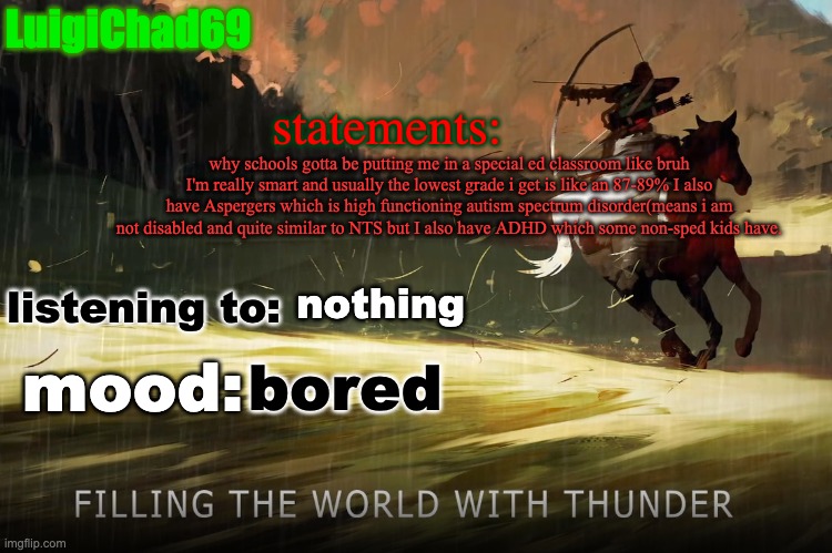 my school has 2 special ed classes. the ones with kids like me that may have a disorder that somehow gives them an IEP(i in that | why schools gotta be putting me in a special ed classroom like bruh I'm really smart and usually the lowest grade i get is like an 87-89% I also have Aspergers which is high functioning autism spectrum disorder(means i am not disabled and quite similar to NTS but I also have ADHD which some non-sped kids have. nothing; bored | image tagged in luigichad announcement | made w/ Imgflip meme maker